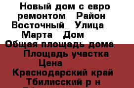 Новый дом с евро ремонтом › Район ­ Восточный › Улица ­ 8 Марта › Дом ­ 83 › Общая площадь дома ­ 105 › Площадь участка ­ 1 000 › Цена ­ 4 500 000 - Краснодарский край, Тбилисский р-н, Тбилисская ст-ца Недвижимость » Дома, коттеджи, дачи продажа   